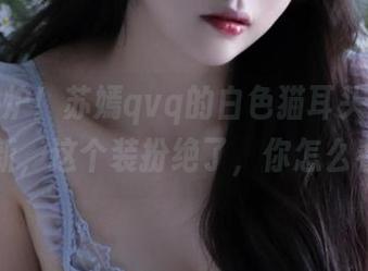 新鲜出炉！苏嫣qvq的白色猫耳头饰套图更新，这个装扮绝了，你怎么看？